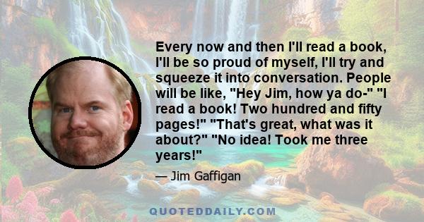 Every now and then I'll read a book, I'll be so proud of myself, I'll try and squeeze it into conversation. People will be like, Hey Jim, how ya do- I read a book! Two hundred and fifty pages! That's great, what was it