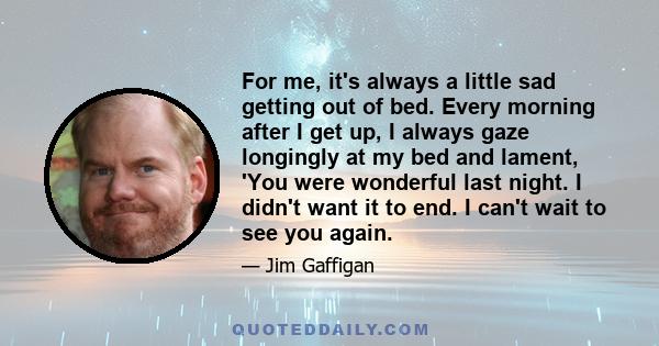 For me, it's always a little sad getting out of bed. Every morning after I get up, I always gaze longingly at my bed and lament, 'You were wonderful last night. I didn't want it to end. I can't wait to see you again.