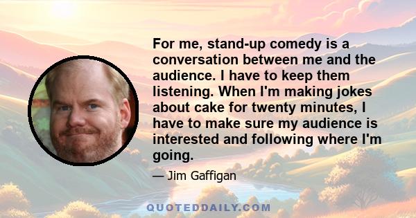 For me, stand-up comedy is a conversation between me and the audience. I have to keep them listening. When I'm making jokes about cake for twenty minutes, I have to make sure my audience is interested and following