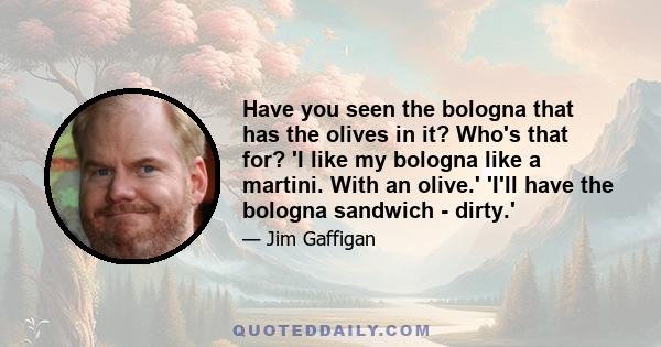 Have you seen the bologna that has the olives in it? Who's that for? 'I like my bologna like a martini. With an olive.' 'I'll have the bologna sandwich - dirty.'