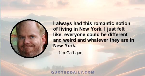 I always had this romantic notion of living in New York. I just felt like, everyone could be different and weird and whatever they are in New York.