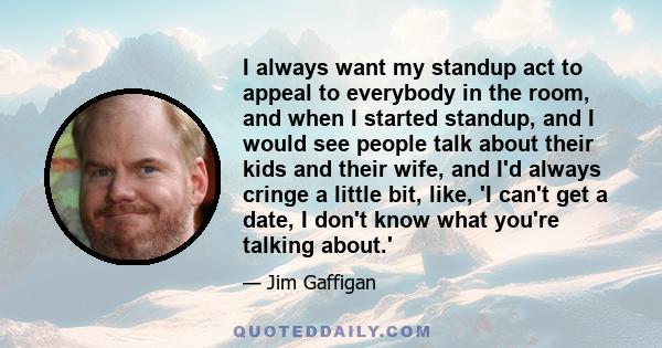 I always want my standup act to appeal to everybody in the room, and when I started standup, and I would see people talk about their kids and their wife, and I'd always cringe a little bit, like, 'I can't get a date, I