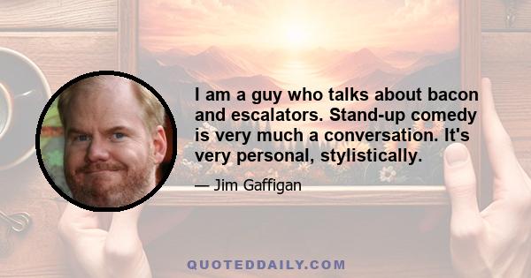 I am a guy who talks about bacon and escalators. Stand-up comedy is very much a conversation. It's very personal, stylistically.