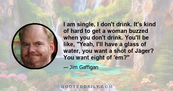 I am single, I don't drink. It's kind of hard to get a woman buzzed when you don't drink. You'll be like, Yeah, I'll have a glass of water, you want a shot of Jäger? You want eight of 'em?