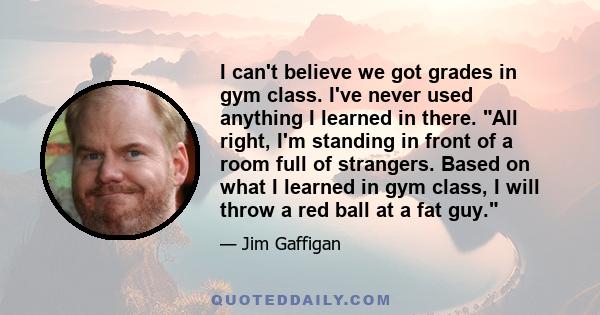 I can't believe we got grades in gym class. I've never used anything I learned in there. All right, I'm standing in front of a room full of strangers. Based on what I learned in gym class, I will throw a red ball at a