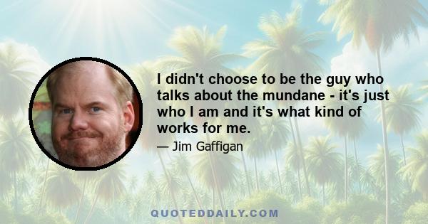 I didn't choose to be the guy who talks about the mundane - it's just who I am and it's what kind of works for me.