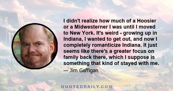 I didn't realize how much of a Hoosier or a Midwesterner I was until I moved to New York. It's weird - growing up in Indiana, I wanted to get out, and now I completely romanticize Indiana. It just seems like there's a