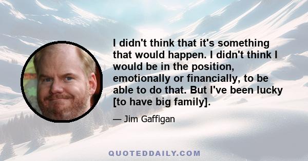 I didn't think that it's something that would happen. I didn't think I would be in the position, emotionally or financially, to be able to do that. But I've been lucky [to have big family].