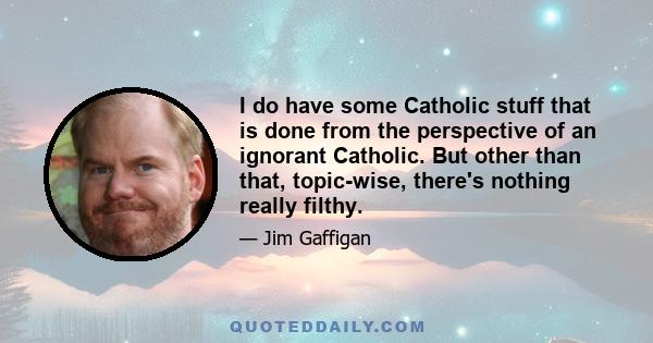 I do have some Catholic stuff that is done from the perspective of an ignorant Catholic. But other than that, topic-wise, there's nothing really filthy.