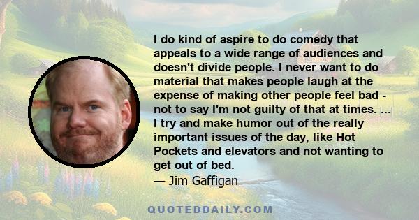 I do kind of aspire to do comedy that appeals to a wide range of audiences and doesn't divide people. I never want to do material that makes people laugh at the expense of making other people feel bad - not to say I'm