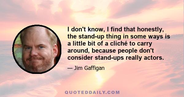 I don't know, I find that honestly, the stand-up thing in some ways is a little bit of a cliché to carry around, because people don't consider stand-ups really actors.