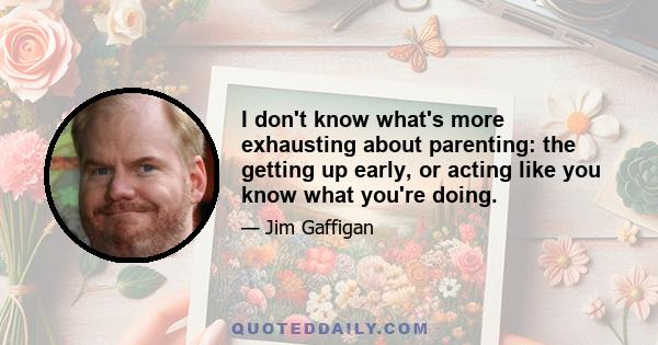 I don't know what's more exhausting about parenting: the getting up early, or acting like you know what you're doing.