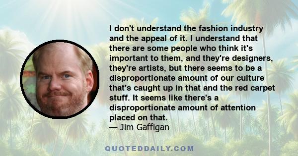 I don't understand the fashion industry and the appeal of it. I understand that there are some people who think it's important to them, and they're designers, they're artists, but there seems to be a disproportionate