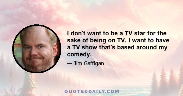 I don't want to be a TV star for the sake of being on TV. I want to have a TV show that's based around my comedy.