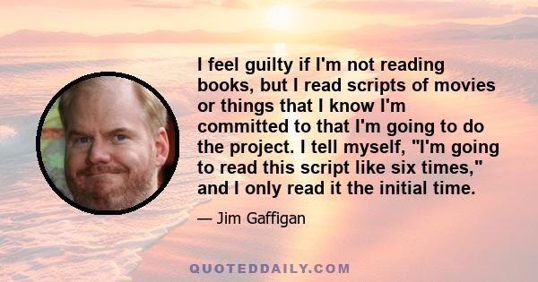 I feel guilty if I'm not reading books, but I read scripts of movies or things that I know I'm committed to that I'm going to do the project. I tell myself, I'm going to read this script like six times, and I only read