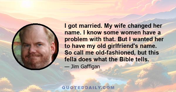 I got married. My wife changed her name. I know some women have a problem with that. But I wanted her to have my old girlfriend's name. So call me old-fashioned, but this fella does what the Bible tells.