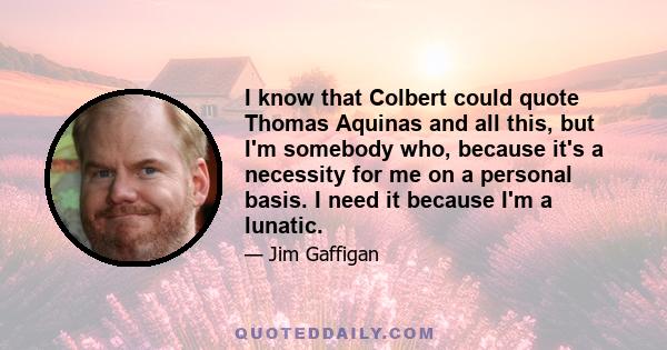 I know that Colbert could quote Thomas Aquinas and all this, but I'm somebody who, because it's a necessity for me on a personal basis. I need it because I'm a lunatic.