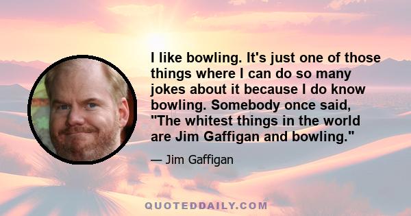 I like bowling. It's just one of those things where I can do so many jokes about it because I do know bowling. Somebody once said, The whitest things in the world are Jim Gaffigan and bowling.