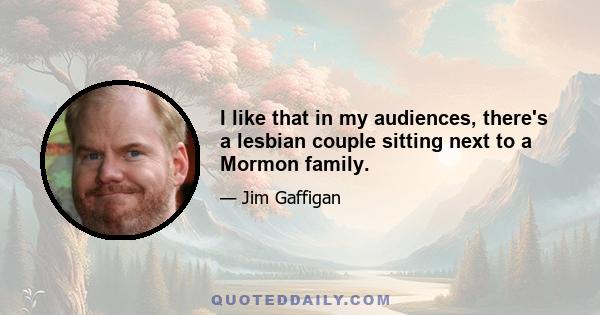 I like that in my audiences, there's a lesbian couple sitting next to a Mormon family.