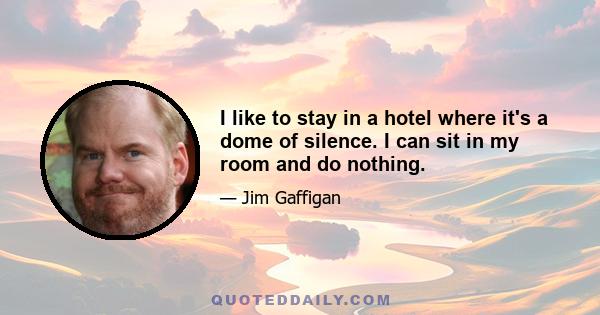 I like to stay in a hotel where it's a dome of silence. I can sit in my room and do nothing.