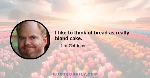 I like to think of bread as really bland cake.