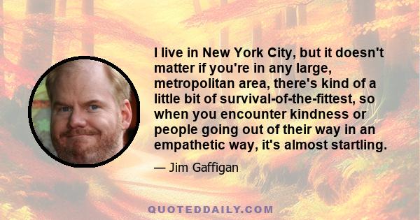 I live in New York City, but it doesn't matter if you're in any large, metropolitan area, there's kind of a little bit of survival-of-the-fittest, so when you encounter kindness or people going out of their way in an