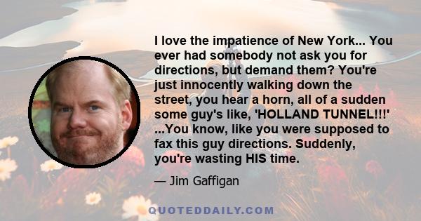 I love the impatience of New York... You ever had somebody not ask you for directions, but demand them? You're just innocently walking down the street, you hear a horn, all of a sudden some guy's like, 'HOLLAND