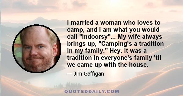 I married a woman who loves to camp, and I am what you would call indoorsy... My wife always brings up, Camping's a tradition in my family. Hey, it was a tradition in everyone's family 'til we came up with the house.