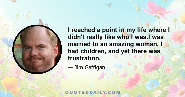 I reached a point in my life where I didn't really like who I was.I was married to an amazing woman. I had children, and yet there was frustration.