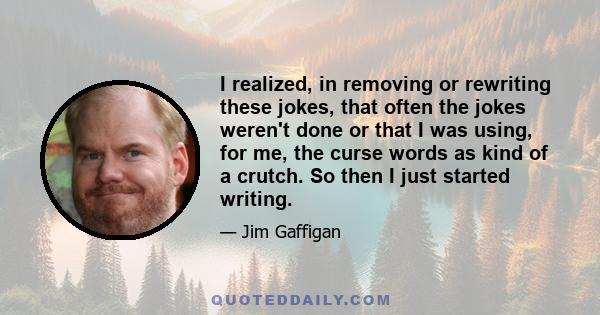 I realized, in removing or rewriting these jokes, that often the jokes weren't done or that I was using, for me, the curse words as kind of a crutch. So then I just started writing.