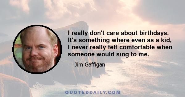 I really don't care about birthdays. It's something where even as a kid, I never really felt comfortable when someone would sing to me.