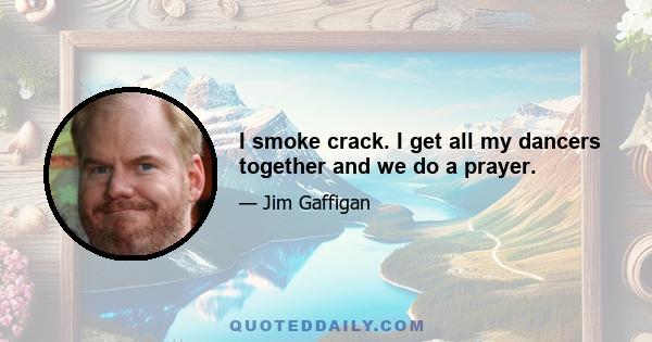 I smoke crack. I get all my dancers together and we do a prayer.