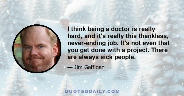 I think being a doctor is really hard, and it's really this thankless, never-ending job. It's not even that you get done with a project. There are always sick people.