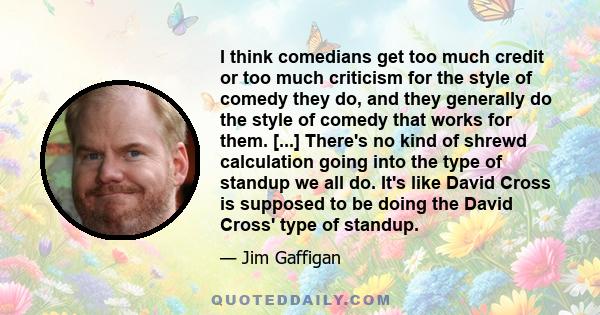 I think comedians get too much credit or too much criticism for the style of comedy they do, and they generally do the style of comedy that works for them. [...] There's no kind of shrewd calculation going into the type 