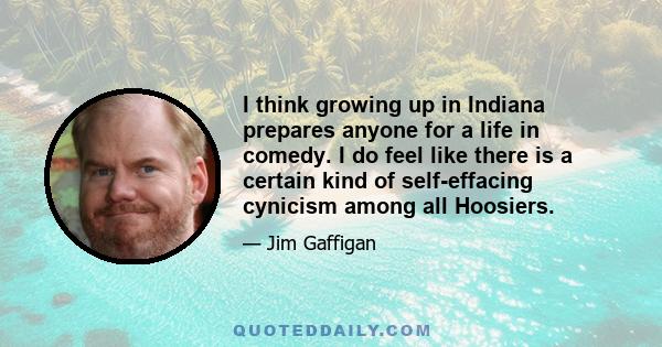 I think growing up in Indiana prepares anyone for a life in comedy. I do feel like there is a certain kind of self-effacing cynicism among all Hoosiers.