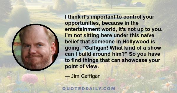 I think it's important to control your opportunities, because in the entertainment world, it's not up to you. I'm not sitting here under this naïve belief that someone in Hollywood is going, Gaffigan! What kind of a