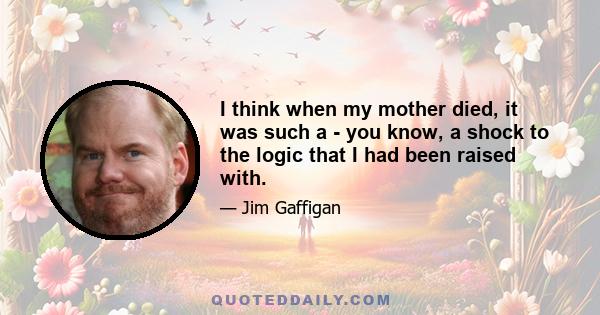 I think when my mother died, it was such a - you know, a shock to the logic that I had been raised with.