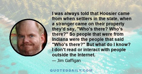 I was always told that Hoosier came from when settlers in the state, when a stranger came on their property they'd say, Who's there? Who's there? So people that were from Indiana were the people that said Who's there?