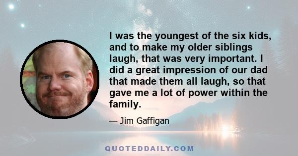 I was the youngest of the six kids, and to make my older siblings laugh, that was very important. I did a great impression of our dad that made them all laugh, so that gave me a lot of power within the family.