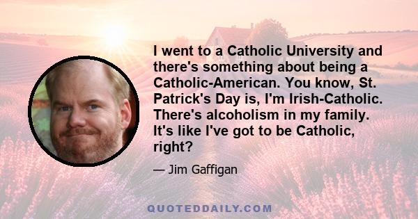 I went to a Catholic University and there's something about being a Catholic-American. You know, St. Patrick's Day is, I'm Irish-Catholic. There's alcoholism in my family. It's like I've got to be Catholic, right?