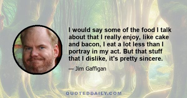 I would say some of the food I talk about that I really enjoy, like cake and bacon, I eat a lot less than I portray in my act. But that stuff that I dislike, it's pretty sincere.