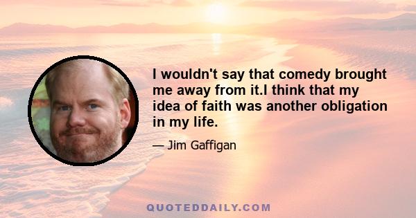 I wouldn't say that comedy brought me away from it.I think that my idea of faith was another obligation in my life.