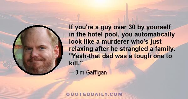 If you're a guy over 30 by yourself in the hotel pool, you automatically look like a murderer who's just relaxing after he strangled a family. Yeah-that dad was a tough one to kill.