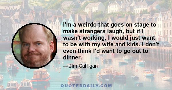 I'm a weirdo that goes on stage to make strangers laugh, but if I wasn't working, I would just want to be with my wife and kids. I don't even think I'd want to go out to dinner.