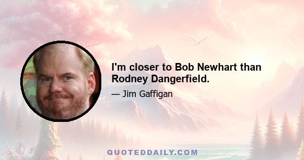 I'm closer to Bob Newhart than Rodney Dangerfield.