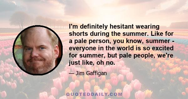 I'm definitely hesitant wearing shorts during the summer. Like for a pale person, you know, summer - everyone in the world is so excited for summer, but pale people, we're just like, oh no.