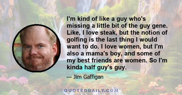 I'm kind of like a guy who's missing a little bit of the guy gene. Like, I love steak, but the notion of golfing is the last thing I would want to do. I love women, but I'm also a mama's boy, and some of my best friends 