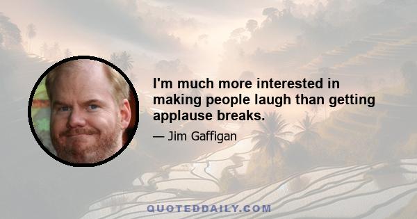 I'm much more interested in making people laugh than getting applause breaks.