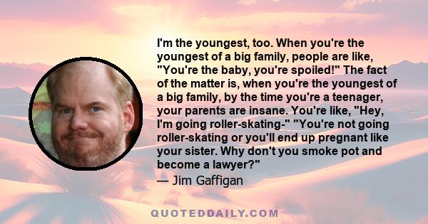 I'm the youngest, too. When you're the youngest of a big family, people are like, You're the baby, you're spoiled! The fact of the matter is, when you're the youngest of a big family, by the time you're a teenager, your 