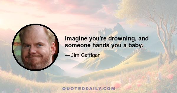 Imagine you're drowning, and someone hands you a baby.